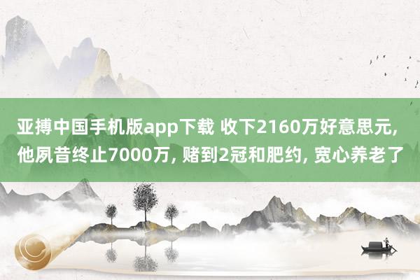 亚搏中国手机版app下载 收下2160万好意思元， 他夙昔终止7000万， 赌到2冠和肥约， 宽心养老了