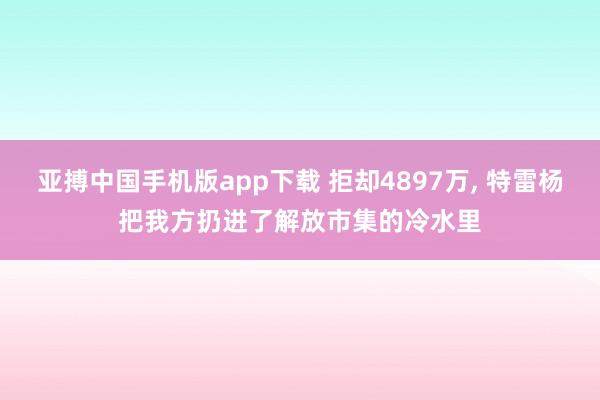 亚搏中国手机版app下载 拒却4897万， 特雷杨把我方扔进了解放市集的冷水里