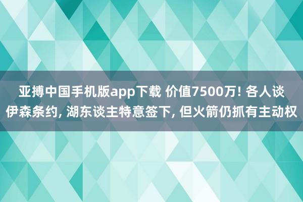 亚搏中国手机版app下载 价值7500万! 各人谈伊森条约， 湖东谈主特意签下， 但火箭仍抓有主动权