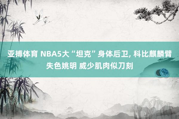 亚搏体育 NBA5大“坦克”身体后卫, 科比麒麟臂失色姚明 威少肌肉似刀刻