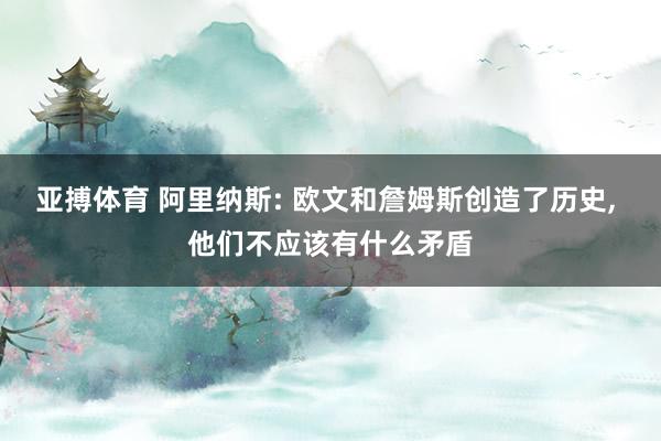 亚搏体育 阿里纳斯: 欧文和詹姆斯创造了历史, 他们不应该有什么矛盾