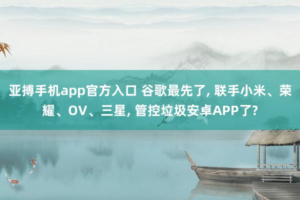 亚搏手机app官方入口 谷歌最先了, 联手小米、荣耀、OV、三星, 管控垃圾安卓APP了?