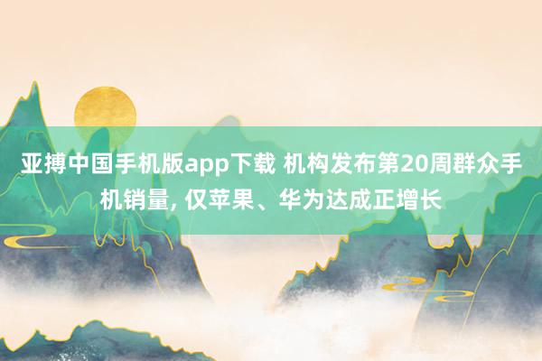 亚搏中国手机版app下载 机构发布第20周群众手机销量, 仅苹果、华为达成正增长